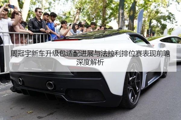 周冠宇新车升级包适配进展与法拉利排位赛表现前瞻深度解析